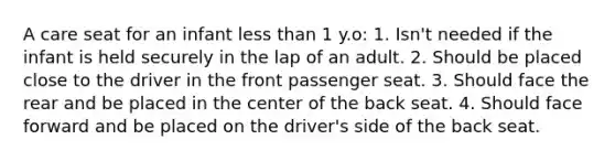 A care seat for an infant less than 1 y.o: 1. Isn't needed if the infant is held securely in the lap of an adult. 2. Should be placed close to the driver in the front passenger seat. 3. Should face the rear and be placed in the center of the back seat. 4. Should face forward and be placed on the driver's side of the back seat.