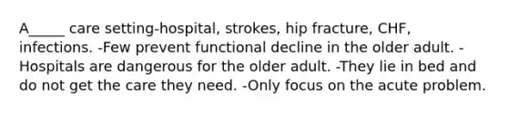 A_____ care setting-hospital, strokes, hip fracture, CHF, infections. -Few prevent functional decline in the older adult. -Hospitals are dangerous for the older adult. -They lie in bed and do not get the care they need. -Only focus on the acute problem.