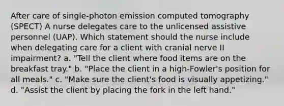 After care of single-photon emission computed tomography (SPECT) A nurse delegates care to the unlicensed assistive personnel (UAP). Which statement should the nurse include when delegating care for a client with cranial nerve II impairment? a. "Tell the client where food items are on the breakfast tray." b. "Place the client in a high-Fowler's position for all meals." c. "Make sure the client's food is visually appetizing." d. "Assist the client by placing the fork in the left hand."