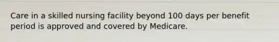 Care in a skilled nursing facility beyond 100 days per benefit period is approved and covered by Medicare.