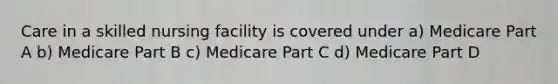 Care in a skilled nursing facility is covered under a) Medicare Part A b) Medicare Part B c) Medicare Part C d) Medicare Part D