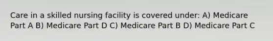 Care in a skilled nursing facility is covered under: A) Medicare Part A B) Medicare Part D C) Medicare Part B D) Medicare Part C