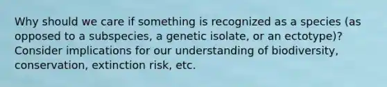 Why should we care if something is recognized as a species (as opposed to a subspecies, a genetic isolate, or an ectotype)? Consider implications for our understanding of biodiversity, conservation, extinction risk, etc.