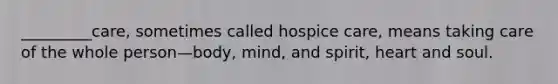 _________care, sometimes called hospice care, means taking care of the whole person—body, mind, and spirit, heart and soul.