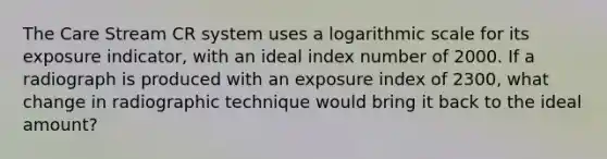 The Care Stream CR system uses a logarithmic scale for its exposure indicator, with an ideal index number of 2000. If a radiograph is produced with an exposure index of 2300, what change in radiographic technique would bring it back to the ideal amount?