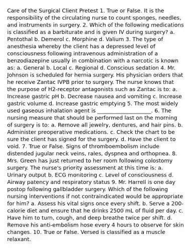 Care of the Surgical Client Pretest 1. True or False. It is the responsibility of the circulating nurse to count sponges, needles, and instruments in surgery. 2. Which of the following medications is classified as a barbiturate and is given IV during surgery? a. Pentothal b. Demerol c. Morphine d. Valium 3. The type of anesthesia whereby the client has a depressed level of consciousness following intravenous administration of a benzodiazepine usually in combination with a narcotic is known as: a. General b. Local c. Regional d. Conscious sedation 4. Mr. Johnson is scheduled for hernia surgery. His physician orders that he receive Zantac IVPB prior to surgery. The nurse knows that the purpose of H2-receptor antagonists such as Zantac is to: a. Increase gastric pH b. Decrease nausea and vomiting c. Increase gastric volume d. Increase gastric emptying 5. The most widely used gaseous inhalation agent is ____________________. 6. The nursing measure that should be performed last on the morning of surgery is to: a. Remove all jewelry, dentures, and hair pins. b. Administer preoperative medications. c. Check the chart to be sure the client has signed for the surgery. d. Have the client to void. 7. True or False. Signs of thromboembolism include distended jugular neck veins, rales, dyspnea and orthopnea. 8. Mrs. Green has just returned to her room following colostomy surgery. The nurse's priority assessment at this time is: a. Urinary output b. ECG monitoring c. Level of consciousness d. Airway patency and respiratory status 9. Mr. Harrell is one day postop following gallbladder surgery. Which of the following nursing interventions if not contraindicated would be appropriate for him? a. Assess his vital signs once every shift. b. Serve a 200-calorie diet and ensure that he drinks 2500 mL of fluid per day. c. Have him to turn, cough, and deep breathe twice per shift. d. Remove his anti-embolism hose every 4 hours to observe for skin changes. 10. True or False. Versed is classified as a muscle relaxant.