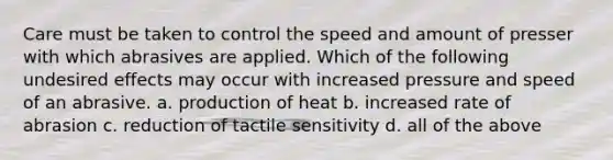 Care must be taken to control the speed and amount of presser with which abrasives are applied. Which of the following undesired effects may occur with increased pressure and speed of an abrasive. a. production of heat b. increased rate of abrasion c. reduction of tactile sensitivity d. all of the above