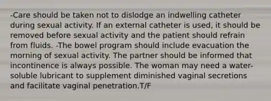 -Care should be taken not to dislodge an indwelling catheter during sexual activity. If an external catheter is used, it should be removed before sexual activity and the patient should refrain from fluids. -The bowel program should include evacuation the morning of sexual activity. The partner should be informed that incontinence is always possible. The woman may need a water-soluble lubricant to supplement diminished vaginal secretions and facilitate vaginal penetration.T/F