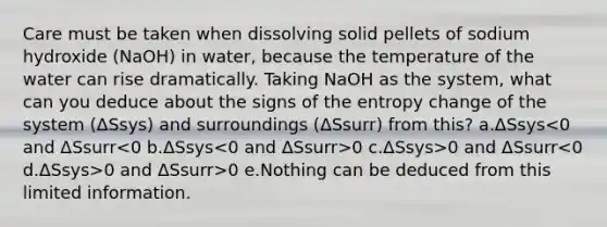 Care must be taken when dissolving solid pellets of sodium hydroxide (NaOH) in water, because the temperature of the water can rise dramatically. Taking NaOH as the system, what can you deduce about the signs of the entropy change of the system (ΔSsys) and surroundings (ΔSsurr) from this? a.ΔSsys 0 c.ΔSsys>0 and ΔSsurr 0 and ΔSsurr>0 e.Nothing can be deduced from this limited information.