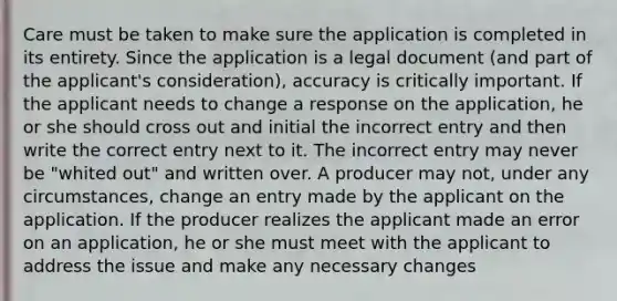 Care must be taken to make sure the application is completed in its entirety. Since the application is a legal document (and part of the applicant's consideration), accuracy is critically important. If the applicant needs to change a response on the application, he or she should cross out and initial the incorrect entry and then write the correct entry next to it. The incorrect entry may never be "whited out" and written over. A producer may not, under any circumstances, change an entry made by the applicant on the application. If the producer realizes the applicant made an error on an application, he or she must meet with the applicant to address the issue and make any necessary changes