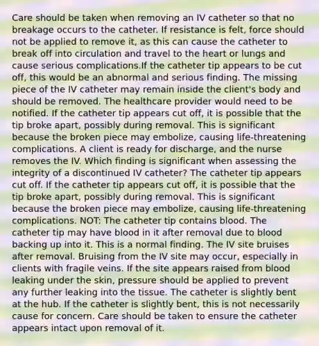 Care should be taken when removing an IV catheter so that no breakage occurs to the catheter. If resistance is felt, force should not be applied to remove it, as this can cause the catheter to break off into circulation and travel to the heart or lungs and cause serious complications.If the catheter tip appears to be cut off, this would be an abnormal and serious finding. The missing piece of the IV catheter may remain inside the client's body and should be removed. The healthcare provider would need to be notified. If the catheter tip appears cut off, it is possible that the tip broke apart, possibly during removal. This is significant because the broken piece may embolize, causing life-threatening complications. A client is ready for discharge, and the nurse removes the IV. Which finding is significant when assessing the integrity of a discontinued IV catheter? The catheter tip appears cut off. If the catheter tip appears cut off, it is possible that the tip broke apart, possibly during removal. This is significant because the broken piece may embolize, causing life-threatening complications. NOT: The catheter tip contains blood. The catheter tip may have blood in it after removal due to blood backing up into it. This is a normal finding. The IV site bruises after removal. Bruising from the IV site may occur, especially in clients with fragile veins. If the site appears raised from blood leaking under the skin, pressure should be applied to prevent any further leaking into the tissue. The catheter is slightly bent at the hub. If the catheter is slightly bent, this is not necessarily cause for concern. Care should be taken to ensure the catheter appears intact upon removal of it.