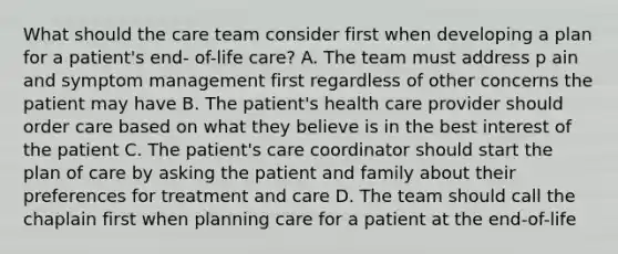 What should the care team consider first when developing a plan for a patient's end- of-life care? A. The team must address p ain and symptom management first regardless of other concerns the patient may have B. The patient's health care provider should order care based on what they believe is in the best interest of the patient C. The patient's care coordinator should start the plan of care by asking the patient and family about their preferences for treatment and care D. The team should call the chaplain first when planning care for a patient at the end-of-life