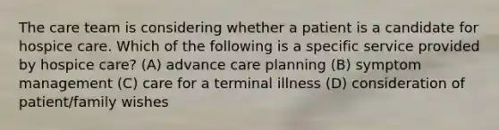 The care team is considering whether a patient is a candidate for hospice care. Which of the following is a specific service provided by hospice care? (A) advance care planning (B) symptom management (C) care for a terminal illness (D) consideration of patient/family wishes