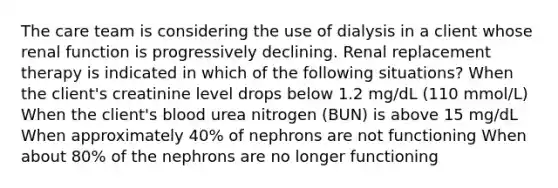 The care team is considering the use of dialysis in a client whose renal function is progressively declining. Renal replacement therapy is indicated in which of the following situations? When the client's creatinine level drops below 1.2 mg/dL (110 mmol/L) When the client's blood urea nitrogen (BUN) is above 15 mg/dL When approximately 40% of nephrons are not functioning When about 80% of the nephrons are no longer functioning