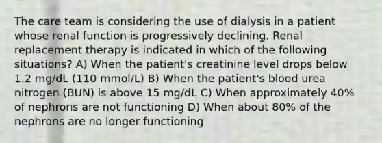 The care team is considering the use of dialysis in a patient whose renal function is progressively declining. Renal replacement therapy is indicated in which of the following situations? A) When the patient's creatinine level drops below 1.2 mg/dL (110 mmol/L) B) When the patient's blood urea nitrogen (BUN) is above 15 mg/dL C) When approximately 40% of nephrons are not functioning D) When about 80% of the nephrons are no longer functioning