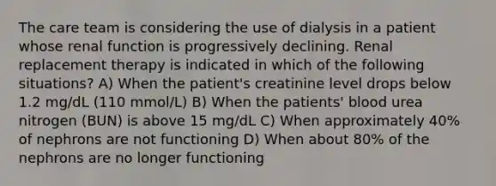 The care team is considering the use of dialysis in a patient whose renal function is progressively declining. Renal replacement therapy is indicated in which of the following situations? A) When the patient's creatinine level drops below 1.2 mg/dL (110 mmol/L) B) When the patients' blood urea nitrogen (BUN) is above 15 mg/dL C) When approximately 40% of nephrons are not functioning D) When about 80% of the nephrons are no longer functioning