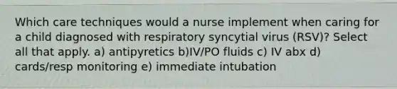 Which care techniques would a nurse implement when caring for a child diagnosed with respiratory syncytial virus (RSV)? Select all that apply. a) antipyretics b)IV/PO fluids c) IV abx d) cards/resp monitoring e) immediate intubation