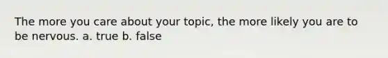 The more you care about your topic, the more likely you are to be nervous. a. true b. false