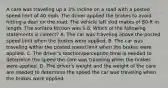 A care was traveling up a 3% incline on a road with a posted speed limit of 40 mph. The driver applied the brakes to avoid hitting a deer on the road. The vehicle left skid makes of 80-ft in length. The surface friction was 0.6. Which of the following statements is correct? A. The car was traveling above the posted speed limit when the brakes were applied. B. The car was traveling within the posted speed limit when the brakes were applied. C. The driver's reaction/perception time is needed to determine the speed the care was traveling when the brakes were applied. D. The driver's weight and the weight of the care are needed to determine the speed the car was traveling when the brakes were applied.