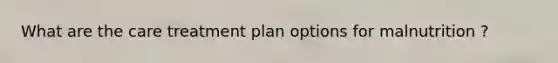 What are the care treatment plan options for malnutrition ?