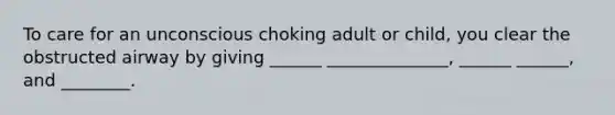 To care for an unconscious choking adult or child, you clear the obstructed airway by giving ______ ______________, ______ ______, and ________.