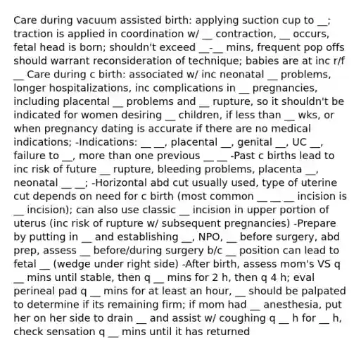 Care during vacuum assisted birth: applying suction cup to __; traction is applied in coordination w/ __ contraction, __ occurs, fetal head is born; shouldn't exceed __-__ mins, frequent pop offs should warrant reconsideration of technique; babies are at inc r/f __ Care during c birth: associated w/ inc neonatal __ problems, longer hospitalizations, inc complications in __ pregnancies, including placental __ problems and __ rupture, so it shouldn't be indicated for women desiring __ children, if <a href='https://www.questionai.com/knowledge/k7BtlYpAMX-less-than' class='anchor-knowledge'>less than</a> __ wks, or when pregnancy dating is accurate if there are no medical indications; -Indications: __ __, placental __, genital __, UC __, failure to __, <a href='https://www.questionai.com/knowledge/keWHlEPx42-more-than' class='anchor-knowledge'>more than</a> one previous __ __ -Past c births lead to inc risk of future __ rupture, bleeding problems, placenta __, neonatal __ __; -Horizontal abd cut usually used, type of uterine cut depends on need for c birth (most common __ __ __ incision is __ incision); can also use classic __ incision in upper portion of uterus (inc risk of rupture w/ subsequent pregnancies) -Prepare by putting in __ and establishing __, NPO, __ before surgery, abd prep, assess __ before/during surgery b/c __ position can lead to fetal __ (wedge under right side) -After birth, assess mom's VS q __ mins until stable, then q __ mins for 2 h, then q 4 h; eval perineal pad q __ mins for at least an hour, __ should be palpated to determine if its remaining firm; if mom had __ anesthesia, put her on her side to drain __ and assist w/ coughing q __ h for __ h, check sensation q __ mins until it has returned