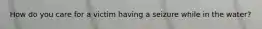 How do you care for a victim having a seizure while in the water?