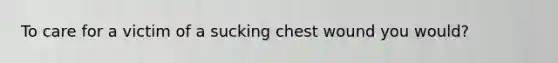 To care for a victim of a sucking chest wound you would?