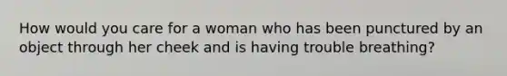 How would you care for a woman who has been punctured by an object through her cheek and is having trouble breathing?