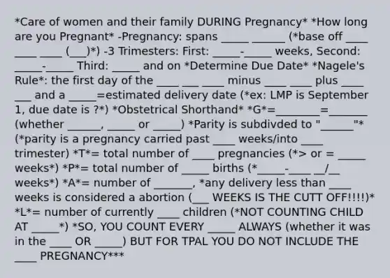 *Care of women and their family DURING Pregnancy* *How long are you Pregnant* -Pregnancy: spans _____ ______ (*base off ____ ____ ____ (___)*) -3 Trimesters: First: _____-_____ weeks, Second: _____-_____ Third: _____ and on *Determine Due Date* *Nagele's Rule*: the first day of the ____ ___ ____ minus ____ ____ plus ____ ___ and a _____=estimated delivery date (*ex: LMP is September 1, due date is ?*) *Obstetrical Shorthand* *G*=________=_______ (whether ______, _____ or _____) *Parity is subdivded to "______"* (*parity is a pregnancy carried past ____ weeks/into ____ trimester) *T*= total number of ____ pregnancies (*> or = _____ weeks*) *P*= total number of _____ births (*_____-____ __/__ weeks*) *A*= number of _______, *any delivery less than ____ weeks is considered a abortion (___ WEEKS IS THE CUTT OFF!!!!)* *L*= number of currently ____ children (*NOT COUNTING CHILD AT _____*) *SO, YOU COUNT EVERY _____ ALWAYS (whether it was in the ____ OR _____) BUT FOR TPAL YOU DO NOT INCLUDE THE ____ PREGNANCY***