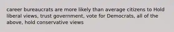 career bureaucrats are more likely than average citizens to Hold liberal views, trust government, vote for Democrats, all of the above, hold conservative views