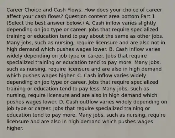 Career Choice and Cash Flows. How does your choice of career affect your cash​ flows? Question content area bottom Part 1 ​(Select the best answer​ below.) A. Cash inflow varies slightly depending on job type or career. Jobs that require specialized training or education tend to pay about the same as other jobs. Many​ jobs, such as​ nursing, require licensure and are also not in high demand which pushes wages lower. B. Cash inflow varies widely depending on job type or career. Jobs that require specialized training or education tend to pay more. Many​ jobs, such as​ nursing, require licensure and are also in high demand which pushes wages higher. C. Cash inflow varies widely depending on job type or career. Jobs that require specialized training or education tend to pay less. Many​ jobs, such as​ nursing, require licensure and are also in high demand which pushes wages lower. D. Cash outflow varies widely depending on job type or career. Jobs that require specialized training or education tend to pay more. Many​ jobs, such as​ nursing, require licensure and are also in high demand which pushes wages higher.