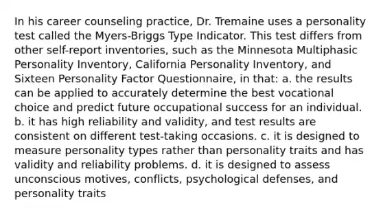 In his career counseling practice, Dr. Tremaine uses a personality test called the Myers-Briggs Type Indicator. This test differs from other self-report inventories, such as the Minnesota Multiphasic Personality Inventory, California Personality Inventory, and Sixteen Personality Factor Questionnaire, in that: a. the results can be applied to accurately determine the best vocational choice and predict future occupational success for an individual. b. it has high reliability and validity, and test results are consistent on different test-taking occasions. c. it is designed to measure personality types rather than personality traits and has validity and reliability problems. d. it is designed to assess unconscious motives, conflicts, psychological defenses, and personality traits