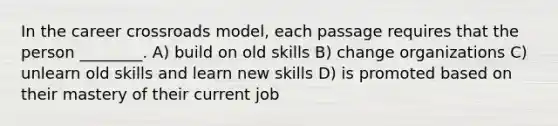 In the career crossroads model, each passage requires that the person ________. A) build on old skills B) change organizations C) unlearn old skills and learn new skills D) is promoted based on their mastery of their current job