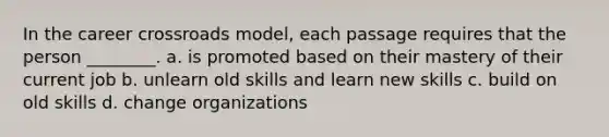 In the career crossroads model, each passage requires that the person ________. a. is promoted based on their mastery of their current job b. unlearn old skills and learn new skills c. build on old skills d. change organizations