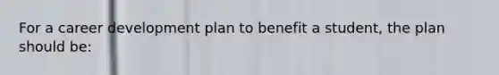 For a career development plan to benefit a student, the plan should be: