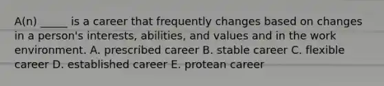 A(n) _____ is a career that frequently changes based on changes in a person's interests, abilities, and values and in the work environment. A. prescribed career B. stable career C. flexible career D. established career E. protean career