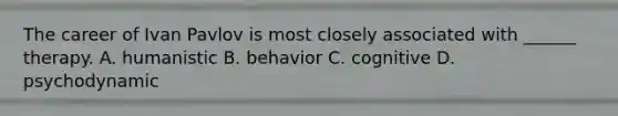 The career of Ivan Pavlov is most closely associated with ______ therapy. A. humanistic B. behavior C. cognitive D. psychodynamic