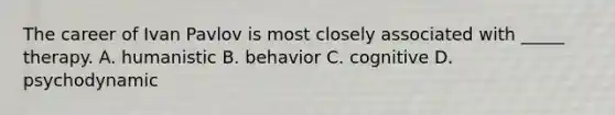 The career of Ivan Pavlov is most closely associated with _____ therapy. A. humanistic B. behavior C. cognitive D. psychodynamic