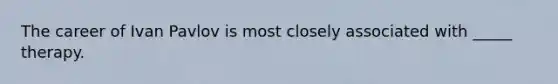 The career of Ivan Pavlov is most closely associated with _____ therapy.