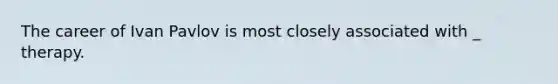 The career of Ivan Pavlov is most closely associated with _ therapy.