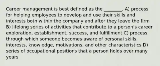 Career management is best defined as the ________. A) process for helping employees to develop and use their skills and interests both within the company and after they leave the firm B) lifelong series of activities that contribute to a person's career exploration, establishment, success, and fulfillment C) process through which someone becomes aware of personal skills, interests, knowledge, motivations, and other characteristics D) series of occupational positions that a person holds over many years