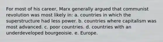 For most of his career, Marx generally argued that communist revolution was most likely in: a. countries in which the superstructure had less power. b. countries where capitalism was most advanced. c. poor countries. d. countries with an underdeveloped bourgeoisie. e. Europe.