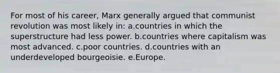 For most of his career, Marx generally argued that communist revolution was most likely in: a.countries in which the superstructure had less power. b.countries where capitalism was most advanced. c.poor countries. d.countries with an underdeveloped bourgeoisie. e.Europe.