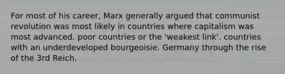 For most of his career, Marx generally argued that communist revolution was most likely in countries where capitalism was most advanced. poor countries or the 'weakest link'. countries with an underdeveloped bourgeoisie. Germany through the rise of the 3rd Reich.