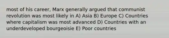 most of his career, Marx generally argued that communist revolution was most likely in A) Asia B) Europe C) Countries where capitalism was most advanced D) Countries with an underdeveloped bourgeoisie E) Poor countries