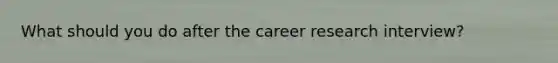 What should you do after the career research interview?