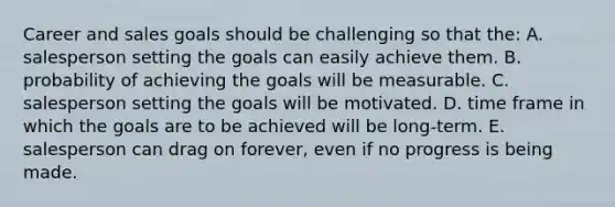 Career and sales goals should be challenging so that the: A. salesperson setting the goals can easily achieve them. B. probability of achieving the goals will be measurable. C. salesperson setting the goals will be motivated. D. time frame in which the goals are to be achieved will be long-term. E. salesperson can drag on forever, even if no progress is being made.