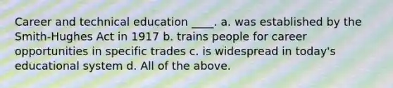 Career and technical education ____. a. was established by the Smith-Hughes Act in 1917 b. trains people for career opportunities in specific trades c. is widespread in today's educational system d. All of the above.