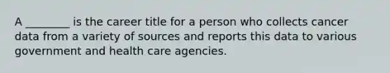 A ________ is the career title for a person who collects cancer data from a variety of sources and reports this data to various government and health care agencies.